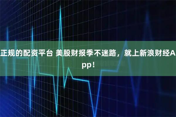 正规的配资平台 美股财报季不迷路，就上新浪财经App！