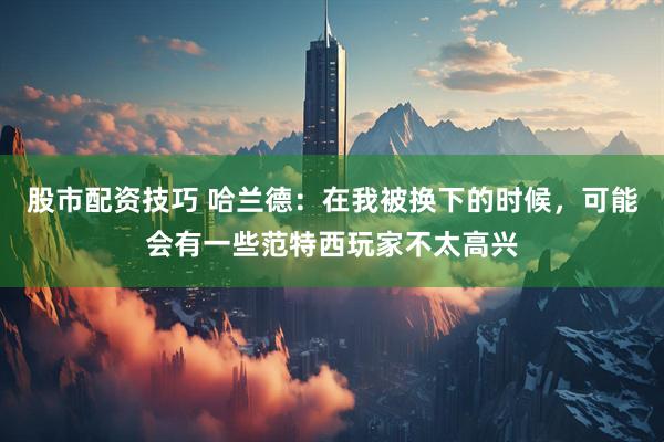 股市配资技巧 哈兰德：在我被换下的时候，可能会有一些范特西玩家不太高兴