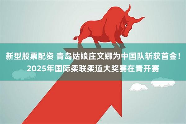 新型股票配资 青岛姑娘庄文娜为中国队斩获首金！2025年国际柔联柔道大奖赛在青开赛