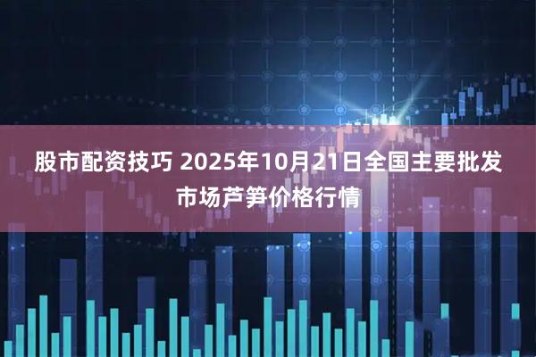 股市配资技巧 2025年10月21日全国主要批发市场芦笋价格行情