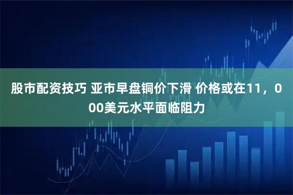 股市配资技巧 亚市早盘铜价下滑 价格或在11，000美元水平面临阻力