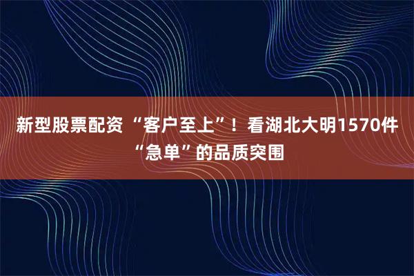 新型股票配资 “客户至上”！看湖北大明1570件“急单”的品质突围