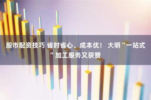 股市配资技巧 省时省心、成本优！ 大明“一站式”加工服务又获赞