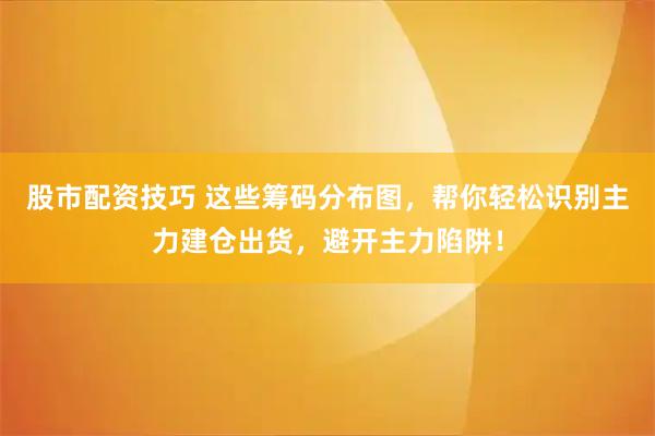 股市配资技巧 这些筹码分布图，帮你轻松识别主力建仓出货，避开主力陷阱！