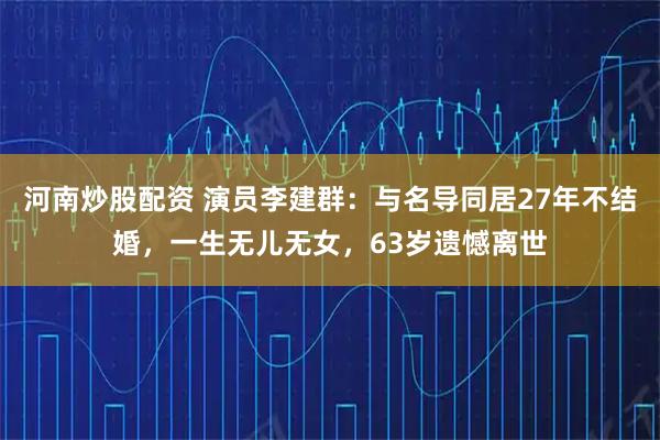 河南炒股配资 演员李建群：与名导同居27年不结婚，一生无儿无女，63岁遗憾离世