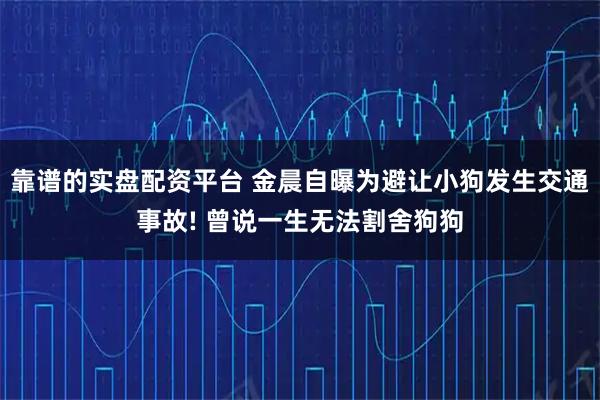 靠谱的实盘配资平台 金晨自曝为避让小狗发生交通事故! 曾说一生无法割舍狗狗