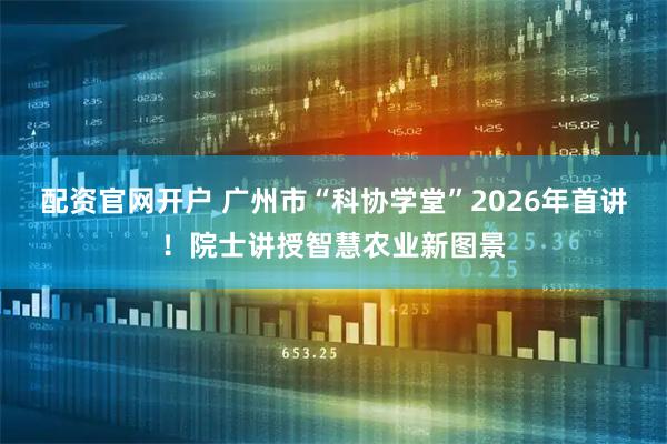配资官网开户 广州市“科协学堂”2026年首讲！院士讲授智慧农业新图景