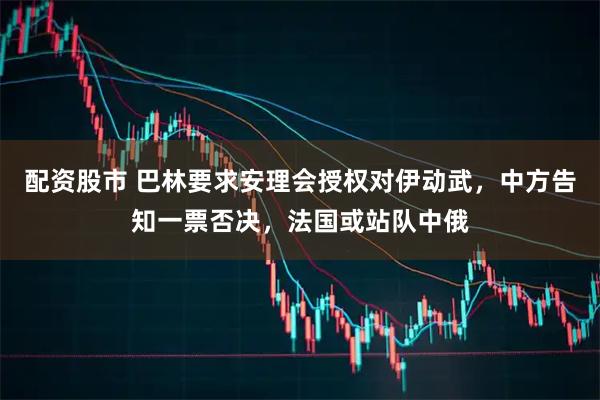 配资股市 巴林要求安理会授权对伊动武，中方告知一票否决，法国或站队中俄