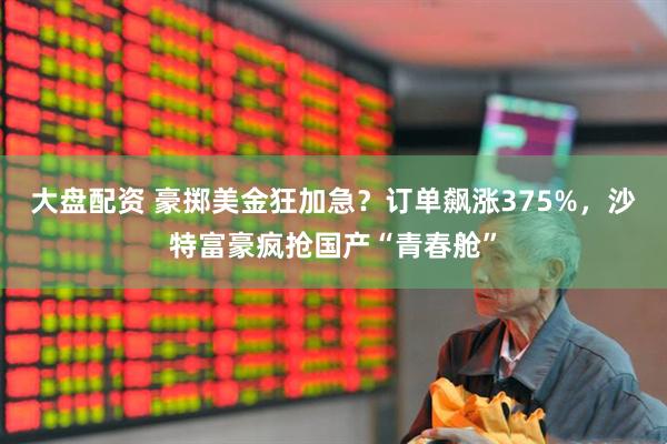大盘配资 豪掷美金狂加急？订单飙涨375%，沙特富豪疯抢国产“青春舱”