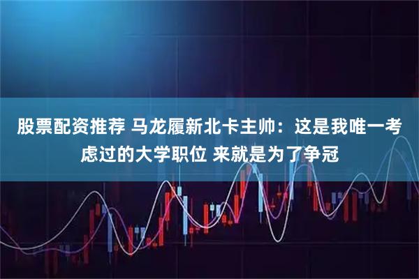 股票配资推荐 马龙履新北卡主帅：这是我唯一考虑过的大学职位 来就是为了争冠