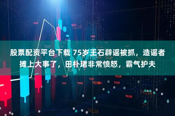 股票配资平台下载 75岁王石辟谣被抓，造谣者摊上大事了，田朴珺非常愤怒，霸气护夫