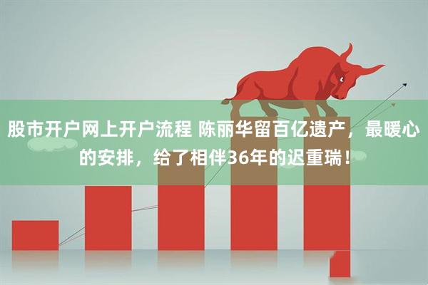 股市开户网上开户流程 陈丽华留百亿遗产，最暖心的安排，给了相伴36年的迟重瑞！