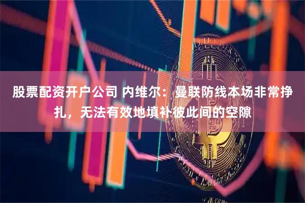 股票配资开户公司 内维尔：曼联防线本场非常挣扎，无法有效地填补彼此间的空隙