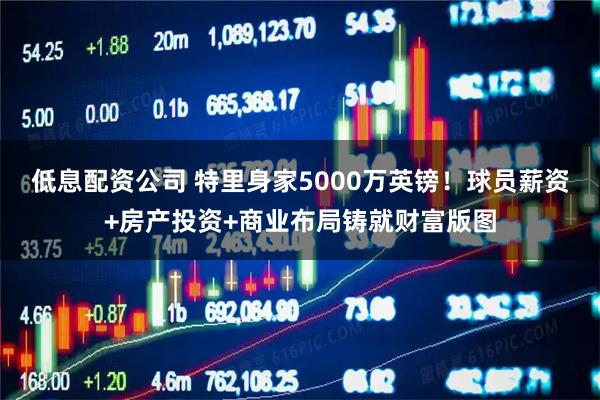 低息配资公司 特里身家5000万英镑！球员薪资+房产投资+商业布局铸就财富版图