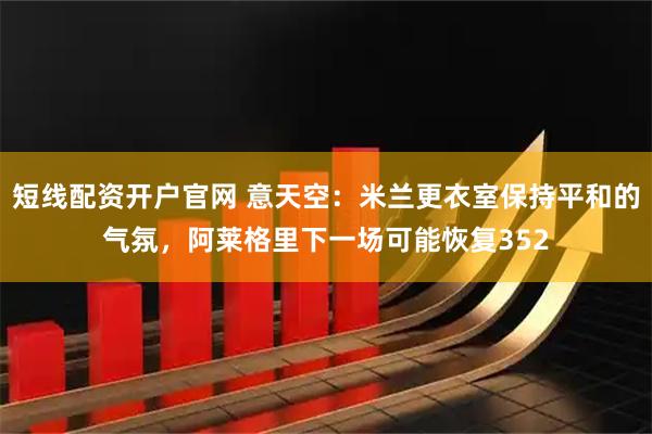 短线配资开户官网 意天空：米兰更衣室保持平和的气氛，阿莱格里下一场可能恢复352