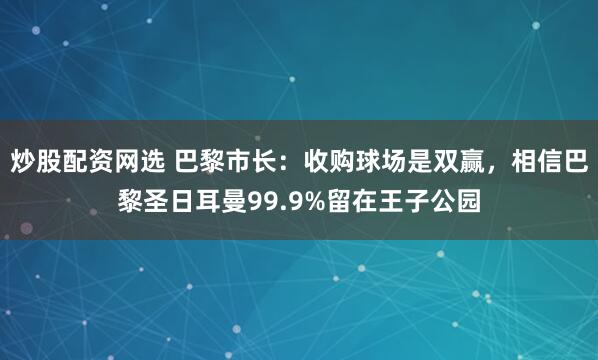 炒股配资网选 巴黎市长：收购球场是双赢，相信巴黎圣日耳曼99.9%留在王子公园