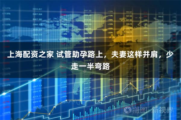 上海配资之家 试管助孕路上，夫妻这样并肩，少走一半弯路