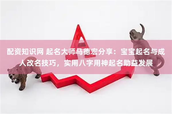 配资知识网 起名大师马德宏分享：宝宝起名与成人改名技巧，实用八字用神起名助益发展