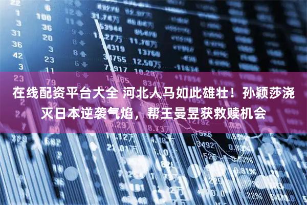 在线配资平台大全 河北人马如此雄壮！孙颖莎浇灭日本逆袭气焰，帮王曼昱获救赎机会